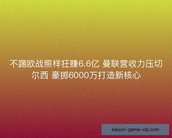不踢欧战照样狂赚6.6亿 曼联营收力压切尔西 豪掷6000万打造新核心
